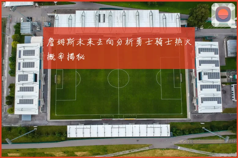 詹姆斯未来去向分析勇士骑士热火概率揭秘