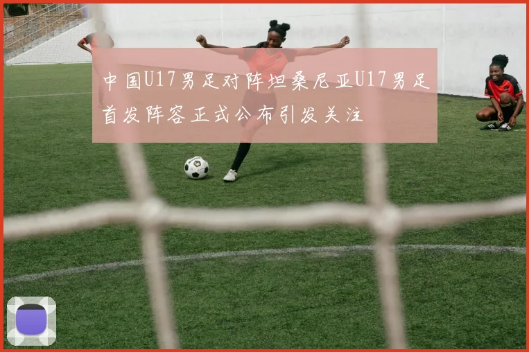 中国U17男足对阵坦桑尼亚U17男足首发阵容正式公布引发关注