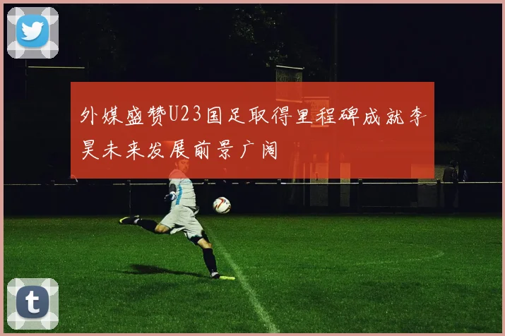 外媒盛赞U23国足取得里程碑成就李昊未来发展前景广阔