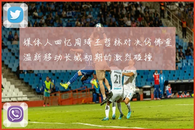 媒体人回忆周琦王哲林对决仿佛重温新移动长城初期的激烈碰撞
