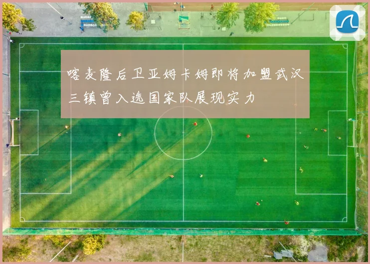 喀麦隆后卫亚姆卡姆即将加盟武汉三镇曾入选国家队展现实力