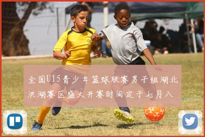 全国U15青少年篮球联赛男子组湖北洪湖赛区盛大开赛时间定于七月八日至十三日