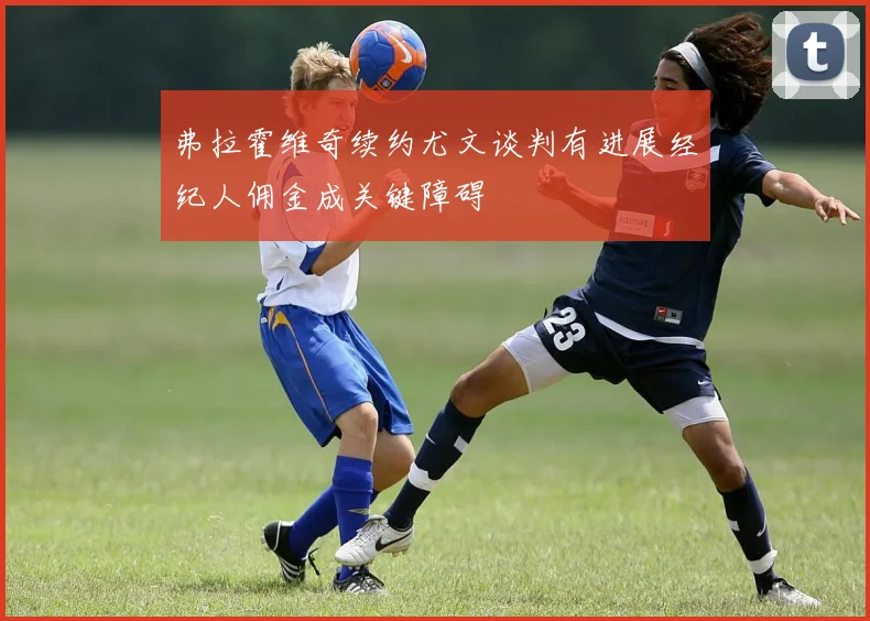 弗拉霍维奇续约尤文谈判有进展经纪人佣金成关键障碍
