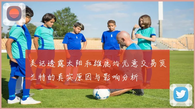 美记透露太阳和雄鹿均无意交易莫兰特的真实原因与影响分析