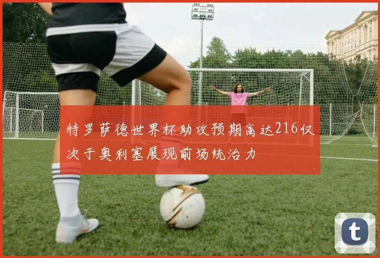 特罗萨德世界杯助攻预期高达216仅次于奥利塞展现前场统治力