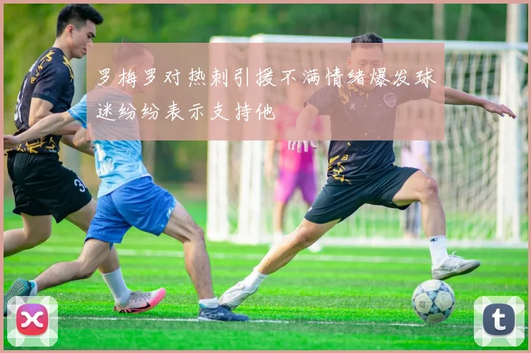 罗梅罗对热刺引援不满情绪爆发球迷纷纷表示支持他