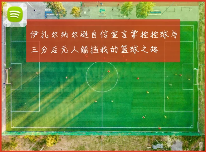 伊扎尔纳尔逊自信宣言掌控控球与三分后无人能挡我的篮球之路