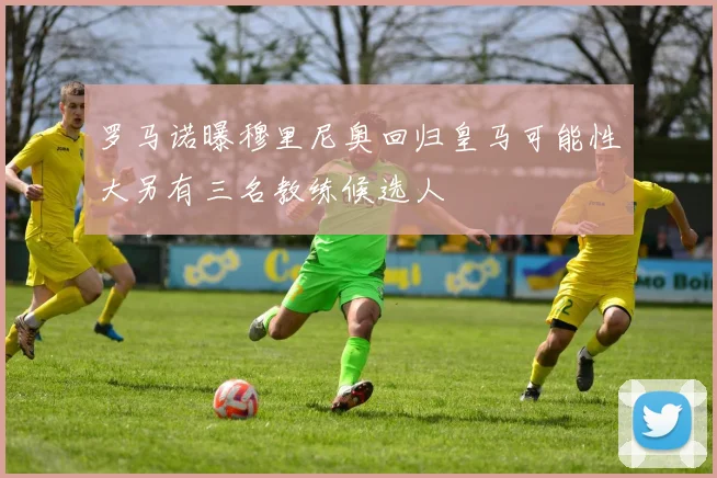 罗马诺曝穆里尼奥回归皇马可能性大另有三名教练候选人