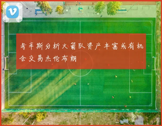 考辛斯分析火箭队资产丰富或有机会交易杰伦布朗