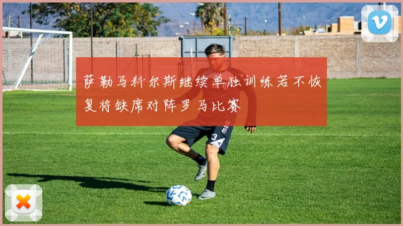 萨勒马科尔斯继续单独训练若不恢复将缺席对阵罗马比赛
