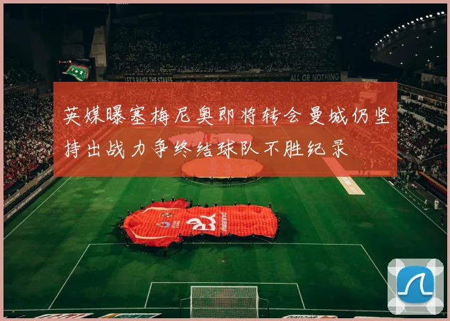 英媒曝塞梅尼奥即将转会曼城仍坚持出战力争终结球队不胜纪录
