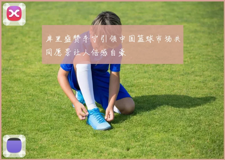 库里盛赞李宁引领中国篮球市场共同愿景让人倍感自豪