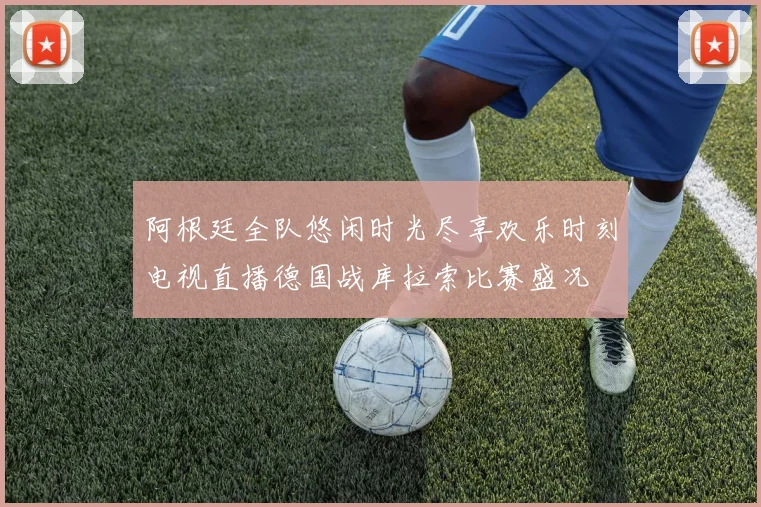 阿根廷全队悠闲时光尽享欢乐时刻电视直播德国战库拉索比赛盛况