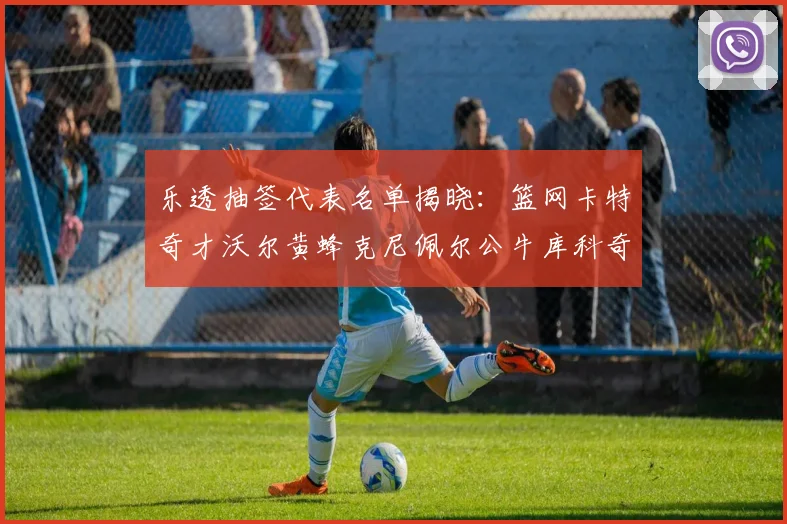 乐透抽签代表名单揭晓：篮网卡特奇才沃尔黄蜂克尼佩尔公牛库科奇齐聚一堂