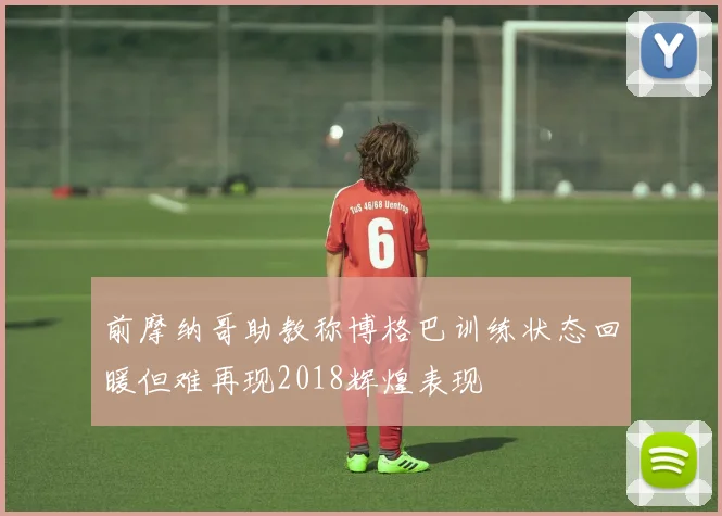 前摩纳哥助教称博格巴训练状态回暖但难再现2018辉煌表现