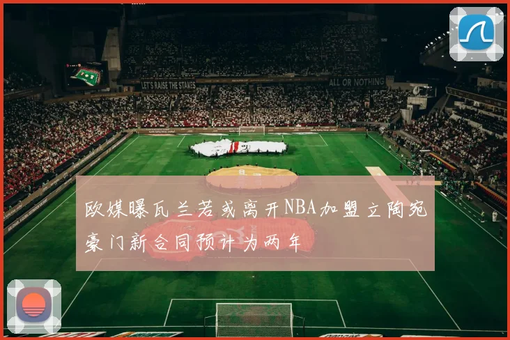 欧媒曝瓦兰若或离开NBA加盟立陶宛豪门新合同预计为两年
