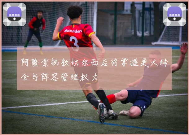 阿隆索执教切尔西后将掌握更大转会与阵容管理权力