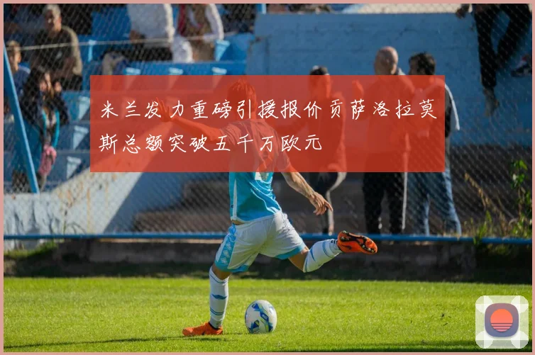 米兰发力重磅引援报价贡萨洛拉莫斯总额突破五千万欧元